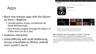 Apps
• Bjork now releases apps with the albums
on them – Biophilia
• Includes games, essays, introduction by
David Attenborough
• Fans literally navigate through the album, or
if they want can let it play
• Audience interaction
• Initial difficulty with multi-platforming
(essays unavailable on iPhone, android
users couldn’t see it)
 
