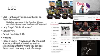 UGC
• UGC – unboxing videos, now bands do
them themselves
• Metallica have done it like fans, but Warner
records took on a more “professional” approach
• Lady Gaga’s “Little Monsters”
• Song covers
• Fanart (fanfiction? 1D)
• Pleasing
• Hidden tracks – Nirvana and My Chemical
Romance (they don’t work so well on
streaming platforms where you can see
them… and how long is left of a song)
 