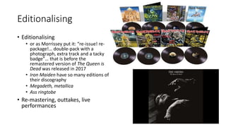 Editionalising
• Editionalising
• or as Morrissey put it: “re-issue! re-
package!… double-pack with a
photograph, extra track and a tacky
badge”… that is before the
remastered version of The Queen is
Dead was released in 2017
• Iron Maiden have so many editions of
their discography
• Megadeth, metallica
• Ass ringtobe
• Re-mastering, outtakes, live
performances
 