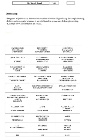 De Smedt Jozef 100
Opmerking:
- De gratis prijzen van de Kermisweek worden eveneens uitgereikt op de kampioenendag.
- Iedereen die een prijs behaalde is verplicht deel te nemen aan de kampioenendag.
- Klachten tot 01 december in het lokaal.
CAFE REEDIJK
ONS LOKAAL
MERCHTEM
BENCORENT
VERHUUR
HOOGTEWERKERS
MARC GUNS
Beter gekend als
BUURMAN
JULIE ASSELMAN
SCHEPEN
VLEESHANDEL
ROBBERECHTS
ANDERLECHT
CAFE PANDOERKEN
BIJ DEN BIZON
MERCHTEM
TANKSTATION EN
CARWASH
TOTAL
VERENFABRIEK
HERMANS
LEBBEKE
BAKKERIJ
VAN HOECK
MERCHTEM
GROENTEN EN FRUIT
VAN HOOF FRANKY
DRANKENCENTRALE
NEULANDT
BAARDEGEM
STEVEN ELPERS
SCHEPEN EN
PROVINCIERAADSLID
CAFE
KAFANA
MERCHTEM
DUIVENBOND MERCHTEM
DANKT ZIJN SPONSORS
BVBA LATHOUWERS
WOLVERTEM
XTREME CAR CARE
POLIEREN EN REINIGING
AUTO’S
0485/838678
GROENTEN EN
FRUIT
VAN RIET RUDY
’t GAZETTEKEN
TERVUREN
MAARTEN MAST
BURGEMEESTER
AVEVE
LONDERZEEL
VAN DE WALLE
JOHNY
PEIZEGEM
LEKKERVLEES
MAZENZELE
BRANDSTOFFEN
VAN HECKE
AFFLIGEM
AVEVE
OPWIJK
LUC
VAN WEYENBERG
DELHAIZE
MERCHTEM
FRITUUR
DE RING
OPWIJK
ELI LUC CAFE
 