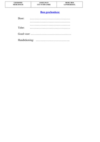 GEEROMS
MERCHTEM
ASSELMAN
UIT SYMPATHIE
BERG BOS
LONDERZEEL
Bon geschonken:
Door: ………………………………………
………………………………………
………………………………………
Telnr: ………………………………………
Goed voor: ………………………………………
Handtekening: ………………………………..
 