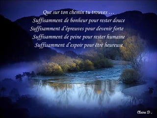 Que sur ton chemin tu trouves … Suffisamment de bonheur pour rester douce Suffisamment d’épreuves pour devenir forte  Suffisamment de peine pour rester humaine Suffisamment d’espoir pour être heureuse 