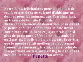 Notre Babs, félicitations pour la création de ton forum et de cette volonté d’aide que tu donnes pour les animaux que l’on aime tant, au travers de ton site Pil’Poils. Tu fais énormément de démarches pour eux et je pense que l’on ne peut que te dire bravo! Toute mon amitié Babs et j’ajouterais que si plus de personnes défendaient nos amis à 4 ou 2 pattes, à poils ou à plumes, etc. Peut-être que le monde serait meilleur, en apprenant l’amour des animaux, le vrai, et ainsi celui de son prochain animal, ou pas! Big bises Babs et mes meilleurs voeux pour ton avenir. Pepette 