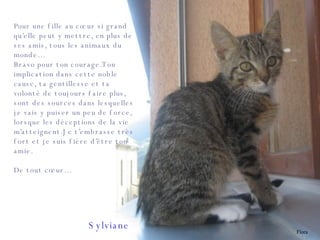 Pour une fille au cœur si grand qu’elle peut y mettre, en plus de ses amis, tous les animaux du monde… Bravo pour ton courage.Ton implication dans cette noble cause, ta gentillesse et ta volonté de toujours faire plus, sont des sources dans lesquelles je vais y puiser un peu de force, lorsque les déceptions de la vie m’atteignent.Je t’embrasse très fort et je suis fière d’être ton amie. De tout cœur… Sylviane Flora 
