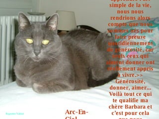 «<<Si tout le monde pouvait apprendre l’art simple de la vie, nous nous rendrions alors compte que nous sommes nés pour faire preuve quotidiennement de générosité, car seuls ceux qui aiment donner ont réellement appris à vivre.>> Générosité, donner, aimer... Voilà tout ce qui te qualifie ma chère Barbara et c’est pour cela que nous t’apprécions et t’aimons tant.» Arc-En-Ciel Regrettée Vahiné 