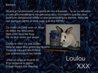 Barbara,   Quand je t'ai rencontré, une partie de moi a basculé… tu as su remettre un peu d'humanité dans ma carcasse, et tu m'a montré que l'on peut avoir une compassion infinie et une générosité sans bornes. Alors par ces quelques lignes je tiens juste à te dire MERCI….    Ce matin j'ai parlé avec un Ange Je délire me direz-vous Mais c'est vous les fous De ne plus croire aux anges   Certes le mien n'a pas d'ailes Mais un cœur plus grand que la terre Toujours sauvant des Enfers Les abandonnés et les faibles   C'est un ange je vous le dit Et je remercie le destin  D'avoir rejoint nos chemins.   Loulou XXX   Apfelkorn 