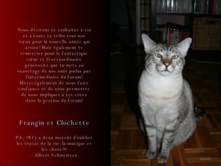 Nous désirons te souhaiter à toi et à toute ta tribu tous nos vœux pour la nouvelle année qui arrive! Mais également te remercier pour le fantastique cœur et l’extraordinaire générosité que tu mets au sauvetage de nos amis poilus par l’intermédiaire du forum! Merci également de nous faire confiance et de nous permettre de nous impliquer à tes côtés dans la gestion du forum! Janetzki Frangin et Clochette P.S. <<Il y a deux moyens d’oublier les tracas de la vie: la musique et les chats>>. - Albert Schweitzer 