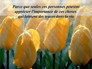 Parce que seules ces personnes peuvent apprécier l'importance de ces choses  qui laissent des traces dans la vie 