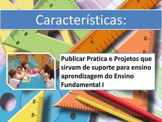 Características:

    Publicar Pratica e Projetos que
    sirvam de suporte para ensino
    aprendizagem do Ensino
    Fundamental I
 