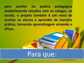 para auxiliar na pratica pedagógica
estabelecendo relações com os colegas, na
escola, o projeto também é um meio de
auxiliar os alunos a aprender de maneira
prática, tornando aprendizagem atraente e
eficaz.




             Para que:
 