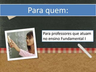 Para quem:

   Para professores que atuam
   no ensino Fundamental I
 