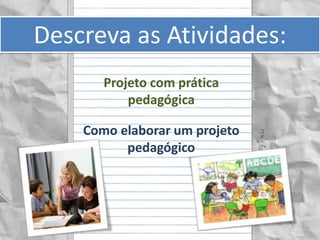 Descreva as Atividades:
       Projeto com prática
           pedagógica

    Como elaborar um projeto
          pedagógico
 