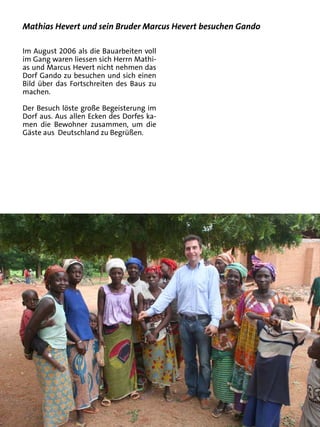 Mathias Hevert und sein Bruder Marcus Hevert besuchen Gando

Im August 2006 als die Bauarbeiten voll
im Gang waren liessen sich Herrn Mathi-
as und Marcus Hevert nicht nehmen das
Dorf Gando zu besuchen und sich einen
Bild über das Fortschreiten des Baus zu
machen.

Der Besuch löste große Begeisterung im
Dorf aus. Aus allen Ecken des Dorfes ka-
men die Bewohner zusammen, um die
Gäste aus Deutschland zu Begrüßen.
 