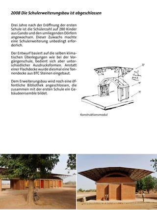 2008 Die Schulerweiterungsbau ist abgeschlossen

Drei Jahre nach der Eröffnung der ersten
Schule ist die Schülerzahl auf 280 Kinder
aus Gando und den umliegenden Dörfern
angewachsen. Dieser Zuwachs machte
eine Schulerweiterung unbedingt erfor-
derlich.

Der Entwurf basiert auf die selben klima-
tischen Überlegungen wie bei der Vor-
gängerschule, bedient sich aber unter-
schiedlicher Ausdrucksformen. Anstatt
einer Flachdecke wurde diesmal eine Ton-
nendecke aus BTC Steinen eingebaut.

Dem Erweiterungsbau wird noch eine öf-
fentliche Bibliothek angeschlossen, die
zusammen mit der ersten Schule ein Ge-
bäudeensemble bildet.




                                            Konstruktionsmodul
 