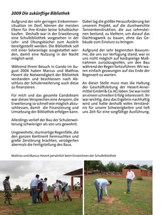 2009 Die zukünftige Bibliothek
Aufgrund der sehr geringen Einkommen-            Dabei lag die größte Herausforderung bei
situation im Dorf, können die meisten            unserem Projekt, auf die durchweichte
Eltern für ihre Kinder keine Schulbücher         Tonnenkonstruktion, die aus Lehmstei-
kaufen. Deshalb war in der Erweiterung           nen bestand, zu klettern, um darauf das
eine Schulbibliothek vorgesehen in der           Dachtragwerk zu bauen, ohne das Ge-
Lehr- und Übungsbücher zum Ausleih               bäude zum Einsturz zu bringen.
bereitgestellt werden. Die Bibliothek soll
mit einer Solaranlage ausgestattet wer-  Aufgrund der sehr begrenzten Bausum-
den, damit eine Nutzung in der Nacht     me, die uns zur Verfügung stand, war es
möglich wird.                            uns nicht möglich auf kostspielige Maß-
                                         nahmen zurückzugreifen, um den Bau
Während Ihrem Besuch in Gando im Au- während der Regen fortzuführen. Wir wa-
gust 2006 haben Marcus und Mathias ren einfach gezwungen auf das Ende der
Hevert die Notwendigkeit der Bibliothek Regenzeit zu warten.
verstanden und beschlossen nach Ab-
schluss der Schulerweiterung auch diese An dieser Stelle muss man die Haltung
zu finanzieren.                          der Geschäftsleitung der Hevert-Arnei-
                                         mittel GmbH & Co. KG loben. Sie war nicht
Für mich und das gesamte Gandoteam an einem schnellen Erfolg interessiert. Ihr
war dieses Versprechen eine Ansporn, die war wichtig, dass das Ergebnis nachhaltig
Erweiterung so schnell wie möglich abzu- wird und hatte deshalb volles Verständ-
schliessen, damit die Finanzierung und nis für unsere Schwierigkeiten und ließ
Umsetzung der Bibliothek erfolgen kann. uns Zeit für eine sorgfältige Ausführung.

Allerdings verlief der Bau der Schulerwei-
terung schwieriger als von uns gewohnt.

Ungewohnte, sturmartige Regenfälle, die
den ganzen Kontinent heimsuchten und
große Zerstörung brachten, verzögerten
abermals die Fertigstellung des Baus.

Mathias und Marcus Hevert persönlich beim Einzeichnen der Schulbibliothek
 