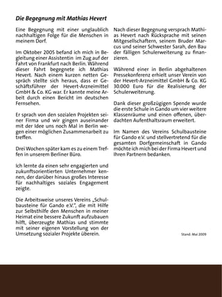 Die Begegnung mit Mathias Hevert
Eine Begegnung mit einer unglaublich Nach dieser Begegnung versprach Mathi-
nachhaltigen Folge für die Menschen in as Hevert nach Rücksprache mit seinen
meinem Dorf.                              Mitgesellschaftern, seinem Bruder Mar-
                                          cus und seiner Schwester Sarah, den Bau
Im Oktober 2005 befand ich mich in Be- der fälligen Schulerweiterung zu finan-
gleitung einer Assistentin im Zug auf der zieren.
Fahrt von Frankfurt nach Berlin. Während
dieser Fahrt begegnete ich Mathias Während einer in Berlin abgehaltenen
Hevert. Nach einem kurzen netten Ge- Pressekonferenz erhielt unser Verein von
spräch stellte sich heraus, dass er Ge- der Hevert-Arzneimittel GmbH & Co. KG
schäftsführer der Hevert-Arzneimittel 30.000 Euro für die Realisierung der
GmbH & Co. KG war. Er kannte meine Ar- Schulerweiterung.
beit durch einen Bericht im deutschen
Fernsehen.                                Dank dieser großzügigen Spende wurde
                                          die erste Schule in Gando um vier weitere
Er sprach von den sozialen Projekten sei- Klassenräume und einen offenen, über-
ner Firma und wir gingen auseinander dachten Aufenthaltsraum erweitert.
mit der Idee uns noch Mal in Berlin we-
gen einer möglichen Zusammenarbeit zu Im Namen des Vereins Schulbausteine
treffen.                                  für Gando e.V. und stellvertretend für die
                                          gesamten Dorfgemeinschaft in Gando
Drei Wochen später kam es zu einem Tref- möchte ich mich bei der Firma Hevert und
fen in unserem Berliner Büro.             Ihren Partnern bedanken.

Ich lernte da einen sehr engagierten und
zukunftsorientierten Unternehmer ken-
nen, der darüber hinaus großes Interesse
für nachhaltiges soziales Engagement
zeigte.

Die Arbeitsweise unseres Vereins „Schul-
bausteine für Gando e.V.“, die mit Hilfe
zur Selbsthilfe den Menschen in meiner
Heimat eine bessere Zukunft aufzubauen
hilft, überzeugte Mathias und stimmte
mit seiner eigenen Vorstellung von der
Umsetzung sozialer Projekte überein.                                    Stand: Mai 2009
 