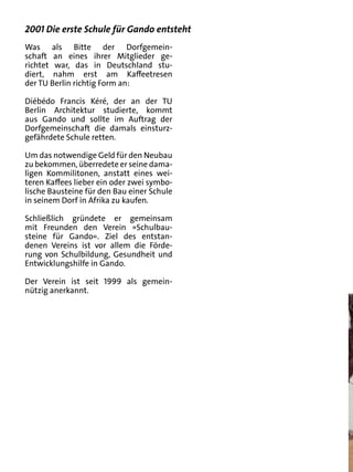 2001 Die erste Schule für Gando entsteht
Was als Bitte der Dorfgemein-
schaft an eines ihrer Mitglieder ge-
richtet war, das in Deutschland stu-
diert, nahm erst am Kaffeetresen
der TU Berlin richtig Form an:

Diébédo Francis Kéré, der an der TU
Berlin Architektur studierte, kommt
aus Gando und sollte im Auftrag der
Dorfgemeinschaft die damals einsturz-
gefährdete Schule retten.

Um das notwendige Geld für den Neubau
zu bekommen, überredete er seine dama-
ligen Kommilitonen, anstatt eines wei-
teren Kaffees lieber ein oder zwei symbo-
lische Bausteine für den Bau einer Schule
in seinem Dorf in Afrika zu kaufen.

Schließlich gründete er gemeinsam
mit Freunden den Verein »Schulbau-
steine für Gando«. Ziel des entstan-
denen Vereins ist vor allem die Förde-
rung von Schulbildung, Gesundheit und
Entwicklungshilfe in Gando.

Der Verein ist seit 1999 als gemein-
nützig anerkannt.
 