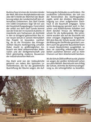 Burkina Faso ist eines der ärmsten Länder    heizung des Gebäudes zu verhindern. Die
der Welt. Mit einer Analphabetenrate von     zusätzliche Luftzirkulation, die sich aus
über 80 % bleibt der Mehrheit der Bevöl-     der Konstruktion des Dachtragwerkes
kerung neben der Landwirtschaft kein al-     ergibt, wirkt der direkten Wärmeüber-
ternatives Einkommen. Das Dorf Gando         tragung aus einer aufgeheizten Dach-
mit 3.000 Einwohnern liegt 124 km von        haut in die Raumluft entgegen. Seine
der Hauptstat Ouagadougou. Francis Keré      weite Auskragung spendet auch in Zwi-
der selbst aus dem Dorf Gando kommt          schen- und Außenräumen Schatten und
war der Erste der im Ausland studierte. Er   dient darüber hinaus als Witterungs-
investierte sein Fachwissen als Architekt    schutz für die Außenwände. Die Lehm-
in den so dringend gebrauchten Bau ei-       steine wurden alle auf der Baustelle mit
ner neuen Schule in seinem Heimatdorf.       einer einzigen Ziegelpresse hergestellt.
Das Projekt ist besonders nachhal-           Mit dem Bau der Schule wurde nicht nur
tig, da es die Prinzipien des klimage-       die Bildung der Dorfkinder gesichert, son-
rechten Bauens kostengünstig umsetzt.        dern auch das gesamte Bauarbeiterteam
Dabei macht es größtmöglichen Ge-            in neuen Bautechniken ausgebildet, so
brauch von lokal vorkommenden Mate-          dass sie zukünftig selbständige Bauar-
rialien und der Dorfgemeinschaft und         beiten ausführen können und so mehr
führt gleichzeitig moderne Bauweisen         Chancen auf dem Arbeitsmarkt besitzen.
der industrialisierten Welt ein.
                                       Als die Schule 2001 eröffnet wurde, platzte
Das Dach wird von der Gebäudehülle sie wegen der großen Schülerzahl schon
getrennt um neben den typischen La- aus allen Nähten. Beeindruckt vom Erfolg
mellenfenster, die für die gewöhnliche der Schule, stimmte die Kommunalregie-
Querlüftung der Räume sorgen, die Auf- rung zu, die Lehrergehälter zu bezahlen.




Ansicht der ersten Schule von Süden
 