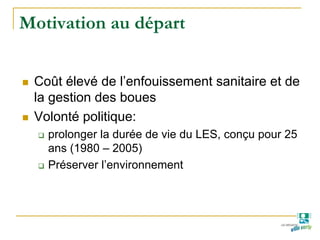 Motivation au départ
Coût élevé de l’enfouissement sanitaire et de
la gestion des boues
Volonté politique:
prolonger la durée de vie du LES, conçu pour 25
ans (1980 – 2005)
Préserver l’environnement
 