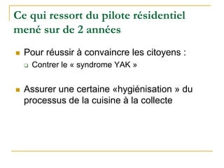 Ce qui ressort du pilote résidentiel
mené sur de 2 années
Pour réussir à convaincre les citoyens :
Contrer le « syndrome YAK »
Assurer une certaine «hygiénisation » du
processus de la cuisine à la collecte
 