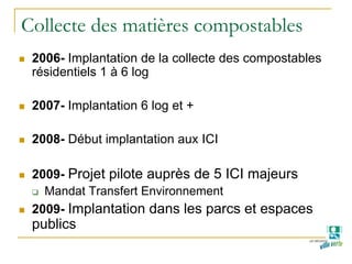 Collecte des matières compostables
2006- Implantation de la collecte des compostables
résidentiels 1 à 6 log
2007- Implantation 6 log et +
2008- Début implantation aux ICI
2009- Projet pilote auprès de 5 ICI majeurs
Mandat Transfert Environnement
2009- Implantation dans les parcs et espaces
publics
 