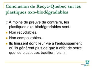 Conclusion de Recyc-Québec sur les
plastiques oxo-biodégradables
« À moins de preuve du contraire, les
plastiques oxo-biodégradables sont :
Non recyclables,
Non compostables.
Ils finissent donc leur vie à l’enfouissement
où ils génèrent plus de gaz à effet de serre
que les plastiques traditionnels. »
 