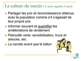 La culture du succès ( le succès engendre le succès)
Partager les prix et reconnaissance obtenus
avec la population comme s’il s’agissait de
leur propre prix
Informer souvent et quantifier les
améliorations de rendement
Patrouille verte: sensibilisation, trucs et
astuces, etc.
La carotte avant que le bâton
 