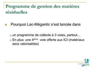 Programme de gestion des matières
résiduelles
Pourquoi Lac-Mégantic s’est lancée dans
un programme de collecte à 3 voies, partout…
En plus: une 4ème voie offerte aux ICI (matériaux
secs valorisables)
 