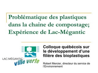 Problématique des plastiques
dans la chaine de compostage;
Expérience de Lac-Mégantic
Colloque québécois sur
le développement d’une
filière des bioplastiques
Robert Mercier, directeur du service de
l’Environnement
 