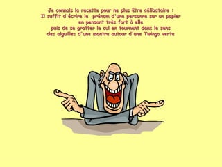 Je connais la recette pour ne plus être célibataire : Il suffit d'écrire le  prénom d'une personne sur un papier en pensant très fort à elle puis de se gratter le cul en tournant dans le sens des aiguilles d'une montre autour d'une Twingo verte 