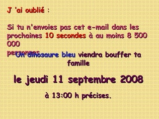J ’ai oublié  :  Si tu n'envoies pas cet e-mail dans les prochaines  10 secondes  à au moins 8 500 000 personnes …... Un dinosaure bleu   viendra bouffer ta famille le  jeudi 4 juin 2009 à  14:32  h précises. 