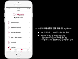 •스탠퍼드의 심혈관 질환 연구 앱, myHeart 

• 발표 하루만에 11,000 명의 참가자가 등록

• 스탠퍼드의 해당 연구 책임자 앨런 영, 
“기존의 방식으로는 11,000명 참가자는  
미국 전역의 50개 병원에서 1년간 모집해야 한다”
 