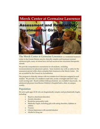 Merck Center at Germaine Lawrence  
                  
Assessment and Residential                                                                   




Treatment for Girls




The Merck Center at Germaine Lawrence is a residential treatment 
center in the Greater Boston area for clinically complex and treatment resistant 
adolescent girls, many of whom have not had success at less structured therapeutic 
schools.   
We provide comprehensive assessments for all students., including 
recommendations for placement options.  Some students stay with us solely for the 
assessment period while others complete their treatment at the Merck Center.   We 
are accredited by the Council on Accreditation.  
Our program is clinically intense with two masters level clinicians assigned to each 
student.  We provide a 3:1 student to staff ratio, awake overnight staff and 7 day/
week nursing staff.  Board certified child psychiatrists  are available 5 days/week.  An 
adolescent physician from Boston Children’s Hospital hold a clinic on‐campus 
weekly. 

Population 
We serve girls ages 12‐18 who are diagnostically complex and psychiatrically fragile, 
including: 
           Reactive attachment disorders 
           Anxiety disorders 
           Borderline personality traits 
           Medically fragile, including girls with eating disorders, diabetes or 
             asthma 
           Trauma 
           Clinical depression with suicidal ideation 
           Alcohol or drug use 
 