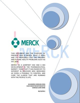 THIS DOCUMENT HAS THE PURPOSE OF
PRESENT WHO IS MERCK, WHAT IT DOES
AND ITS PROPOSALS FOR THE PRESENT
AND FUTURE HEALTH PROBLEMS SUCH AS
IVH, AIDS.

MERCK AS A COMPANY HAS HAD A BIG
DEVELOPMENT IN THE PHARMACEUTICAL
MARKET, THING THAT IT HAS RAISED BY ITS
INTEREST IN DISCOVER NEW MEDICINES
AS SOON A POSSIBLE TO CONTROL AND
CURE THE ILLNESS THAT ARE RUNNING
WITH THE PEOPLE´S LIFE.



                   ALEJANDRA CAROLINA OSSA
                 JUAN SEBASTIAN BETANCUR M
                         VANESSA LEON URIBE

                                 06/10/2011
 
