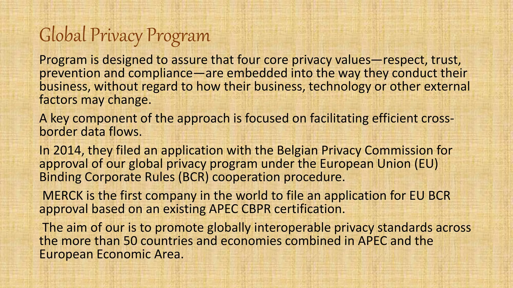 Global Privacy Program
Program is designed to assure that four core privacy values—respect, trust,
prevention and compliance—are embedded into the way they conduct their
business, without regard to how their business, technology or other external
factors may change.
A key component of the approach is focused on facilitating efficient cross-
border data flows.
In 2014, they filed an application with the Belgian Privacy Commission for
approval of our global privacy program under the European Union (EU)
Binding Corporate Rules (BCR) cooperation procedure.
MERCK is the first company in the world to file an application for EU BCR
approval based on an existing APEC CBPR certification.
The aim of our is to promote globally interoperable privacy standards across
the more than 50 countries and economies combined in APEC and the
European Economic Area.
 
