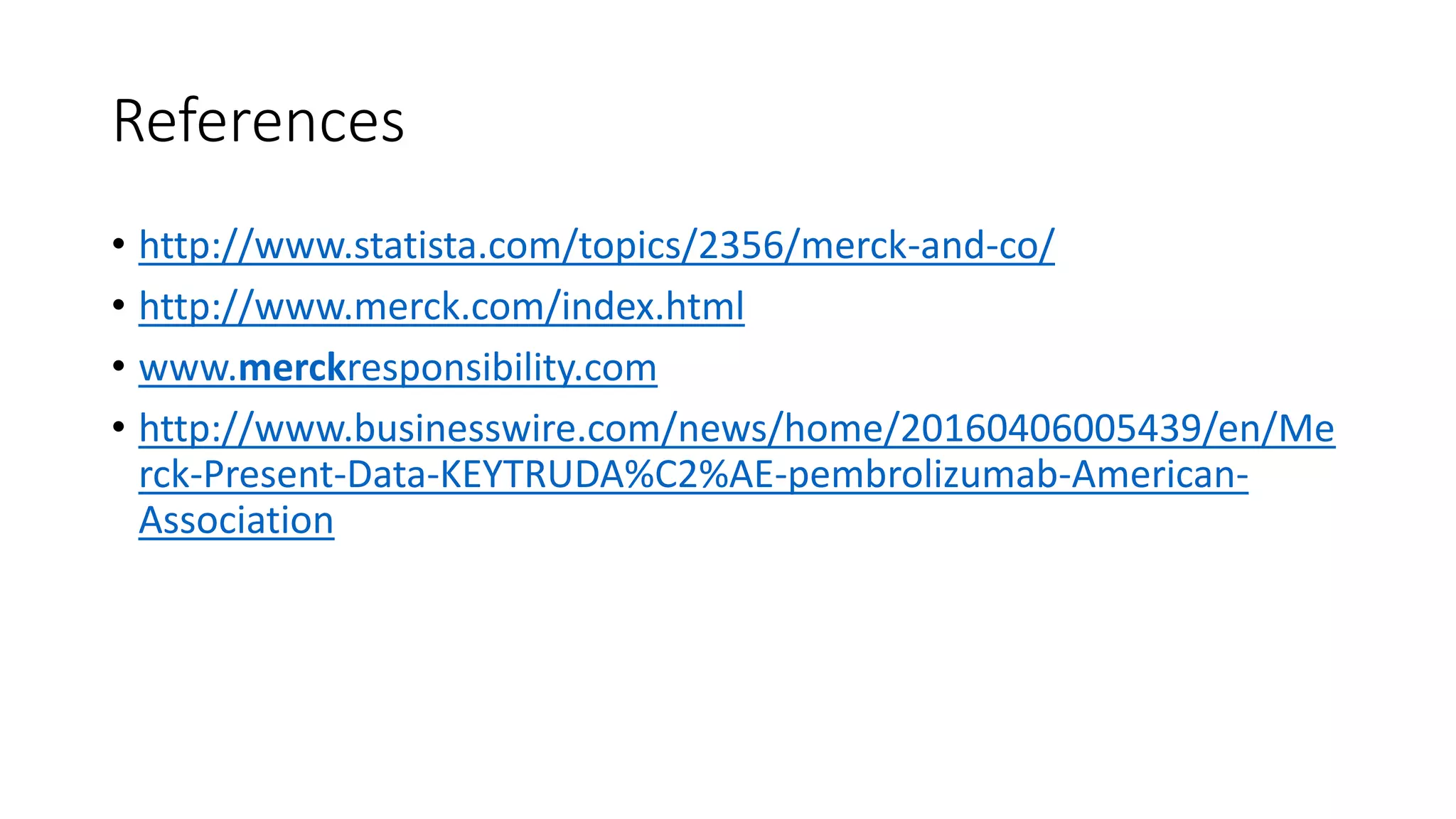 References
• http://www.statista.com/topics/2356/merck-and-co/
• http://www.merck.com/index.html
• www.merckresponsibility.com
• http://www.businesswire.com/news/home/20160406005439/en/Me
rck-Present-Data-KEYTRUDA%C2%AE-pembrolizumab-American-
Association
 