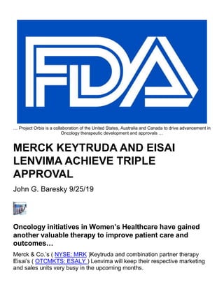 … Project Orbis is a collaboration of the United States, Australia and Canada to drive advancement in
Oncology therapeutic development and approvals …
MERCK KEYTRUDA AND EISAI
LENVIMA ACHIEVE TRIPLE
APPROVAL
John G. Baresky 9/25/19
Oncology initiatives in Women’s Healthcare have gained
another valuable therapy to improve patient care and
outcomes…
Merck & Co.’s ( NYSE: MRK )Keytruda and combination partner therapy
Eisai’s ( OTCMKTS: ESALY ) Lenvima will keep their respective marketing
and sales units very busy in the upcoming months.
 