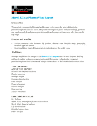 Merck KGaA: PharmaVitae Report
Introduction

This analysis examines the historical and forecast performance for Merck KGaA in the
prescription pharmaceutical sector. The profile encompasses global company strategy, portfolio
and pipeline analysis and assessment of financial performance, with 1-6 year sales forecasts for
key drugs.

Features and benefits

   Analyze company sales forecasts by product, therapy area, lifecycle stage, geography,
    molecule type and source.
   Gain insight into Merck KGaA's strategic outlook across the next 6 years.

Highlights

Strategic insight into the prospects for Merck KGaA report over the next six years. Picking
out key strengths, weaknesses, opportunities and threats and evaluating the company's
prescription pharmaceuticals outlook using a variety of cuts of the historical and forecast sales.

Table Of Contents
ABOUT THIS REPORT
PharmaVitae Explorer database
Chapter structure
Strategic insight
Company introduction
Sales analysis
Financial analysis
Product analysis
Data sourcing
Analyst consensus

EXECUTIVE SUMMARY
Key findings
Merck KGaA prescription pharma sales outlook
Merck KGaA financial outlook
Key developments
(Untitled sub-section)
SWOT analysis
 