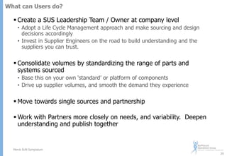 What can Users do?

 Create a SUS Leadership Team / Owner at company level
• Adopt a Life Cycle Management approach and make sourcing and design
decisions accordingly
• Invest in Supplier Engineers on the road to build understanding and the
suppliers you can trust.

 Consolidate volumes by standardizing the range of parts and
systems sourced
• Base this on your own „standard‟ or platform of components
• Drive up supplier volumes, and smooth the demand they experience

 Move towards single sources and partnership
 Work with Partners more closely on needs, and variability. Deepen
understanding and publish together

Merck SUN Symposium
29

 