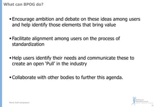 What can BPOG do?

 Encourage ambition and debate on these ideas among users
and help identify those elements that bring value
 Facilitate alignment among users on the process of
standardization
 Help users identify their needs and communicate these to
create an open „Pull‟ in the industry
 Collaborate with other bodies to further this agenda.

Merck SUN Symposium
31

 