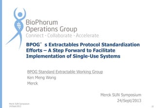BPOG’s Extractables Protocol Standardization
Efforts – A Step Forward to Facilitate
Implementation of Single-Use Systems
BPOG Standard Extractable Working Group
Ken Meng Wong
Merck

Merck SUN Symposium
24/Sept/2013

Merck SUN Symposium
24/Sept/2013
32

 