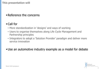 This presentation will

 Reference the concerns

 Call for
• More standardization in „designs‟ and ways of working
• Users to organise themselves along Life Cycle Management and
Partnership principles
• Integrators to adopt a „Solution Provider‟ paradigm and deliver more
service innovation

 Use an automotive industry example as a model for debate

Merck SUN Symposium
4

 