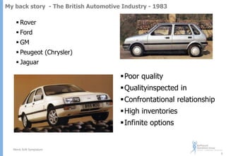 My back story - The British Automotive Industry - 1983

 Rover
 Ford
 GM
 Peugeot (Chrysler)
 Jaguar

Poor quality
Qualityinspected in
Confrontational relationship
High inventories
Infinite options

Merck SUN Symposium
5

 