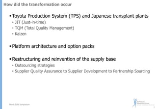 How did the transformation occur

 Toyota Production System (TPS) and Japanese transplant plants
• JIT (Just-in-time)
• TQM (Total Quality Management)
• Kaizen

 Platform architecture and option packs
 Restructuring and reinvention of the supply base
• Outsourcing strategies
• Supplier Quality Assurance to Supplier Development to Partnership Sourcing

Merck SUN Symposium
7

 