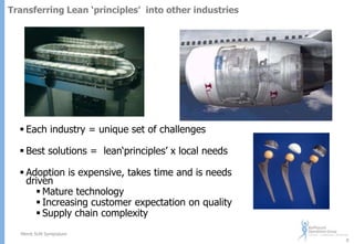 Transferring Lean ‘principles’ into other industries

 Each industry = unique set of challenges
 Best solutions = lean„principles‟ x local needs
 Adoption is expensive, takes time and is needs
driven
 Mature technology
 Increasing customer expectation on quality
 Supply chain complexity
Merck SUN Symposium
8

 