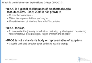 What is the BioPhorum Operations Group (BPOG) ?

 BPOG is a global collaboration of biopharmaceutical
manufacturers. Since 2008 it has grown to
• 20 member companies
• 600 active representatives working in
• 12workstreams, of which only one is Disposables

 BPOG mission
• To accelerate the journey to industrial maturity, by sharing and developing
non competitive best practices, faster, smarter and cheaper

 BPOG is not a standards body or representative of suppliers
• It works with and through other bodies to realise change

Merck SUN Symposium
9

 