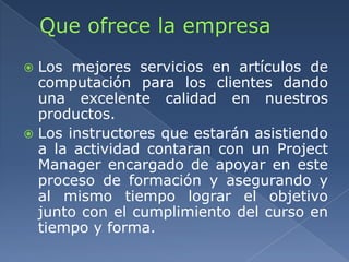  Los mejores servicios en artículos de
computación para los clientes dando
una excelente calidad en nuestros
productos.
 Los instructores que estarán asistiendo
a la actividad contaran con un Project
Manager encargado de apoyar en este
proceso de formación y asegurando y
al mismo tiempo lograr el objetivo
junto con el cumplimiento del curso en
tiempo y forma.
 
