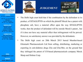CHENNAI
3rd Floor, ‘Creative Enclave’,
148-150, Luz Church Road,
Mylapore,
Chennai - 600 004.
Tel: +91 - 44 - 2498 4821
BANGALORE
Suite 920, Level 9,
Raheja Towers,
26-27, M G Road,
Bangalore - 560 001.
Tel: +91 - 80 - 6546 2400
COIMBATORE
BB1, Park Avenue,
# 48, Race Course Road,
Coimbatore - 641018.
Tel: +91 - 422 – 6552921
EMAIL
info@altacit.com
WEBSITE
www.altacit.com
JUDGEMENT
• The Delhi high court held that if the combination by the defendant in its
product, of SITAGLIPTIN on which the plaintiff Merck has a patent with
phosphate salt, have a material effect upon the way SITAGLIPTIN
works, then the product of defendant will be outside Merck’s patent , but
if it does not have any material effect then infringement will be proved.
However, no satisfactory answer was provided by the defendants.
• The Delhi high court on 20th March 2015 barred Mumbai-based
Glenmark Pharmaceuticals Ltd from selling, distributing, marketing or
exporting its anti-diabetes drugs Zita and Zita-Met, on the ground that
they infringed the patent of US-based pharmaceuticals company Merck
Sharp and Dohme Corp.
 