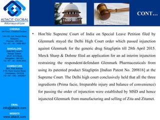 CHENNAI
3rd Floor, ‘Creative Enclave’,
148-150, Luz Church Road,
Mylapore,
Chennai - 600 004.
Tel: +91 - 44 - 2498 4821
BANGALORE
Suite 920, Level 9,
Raheja Towers,
26-27, M G Road,
Bangalore - 560 001.
Tel: +91 - 80 - 6546 2400
COIMBATORE
BB1, Park Avenue,
# 48, Race Course Road,
Coimbatore - 641018.
Tel: +91 - 422 – 6552921
EMAIL
info@altacit.com
WEBSITE
www.altacit.com
CONT…
• Hon’ble Supreme Court of India on Special Leave Petition filed by
Glenmark stayed the Delhi High Court order which passed injunction
against Glenmark for the generic drug Sitagliptin till 28th April 2015.
Merck Sharp & Dohme filed an application for an ad interim injunction
restraining the respondent/defendant Glenmark Pharmaceuticals from
using its patented product Sitagliptin [Indian Patent No. 209816] at the
Supreme Court. The Delhi high court conclusively held that all the three
ingredients (Prima facie, Irreparable injury and balance of convenience)
for passing the order of injunction were established by MSD and hence
injuncted Glenmark from manufacturing and selling of Zita and Zitamet.
 