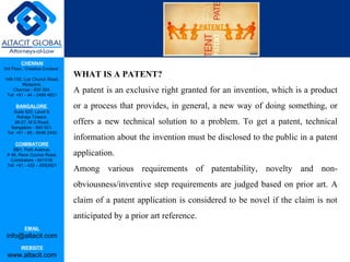 CHENNAI
3rd Floor, ‘Creative Enclave’,
148-150, Luz Church Road,
Mylapore,
Chennai - 600 004.
Tel: +91 - 44 - 2498 4821
BANGALORE
Suite 920, Level 9,
Raheja Towers,
26-27, M G Road,
Bangalore - 560 001.
Tel: +91 - 80 - 6546 2400
COIMBATORE
BB1, Park Avenue,
# 48, Race Course Road,
Coimbatore - 641018.
Tel: +91 - 422 – 6552921
EMAIL
info@altacit.com
WEBSITE
www.altacit.com
WHAT IS A PATENT?
A patent is an exclusive right granted for an invention, which is a product
or a process that provides, in general, a new way of doing something, or
offers a new technical solution to a problem. To get a patent, technical
information about the invention must be disclosed to the public in a patent
application.
Among various requirements of patentability, novelty and non-
obviousness/inventive step requirements are judged based on prior art. A
claim of a patent application is considered to be novel if the claim is not
anticipated by a prior art reference.
 